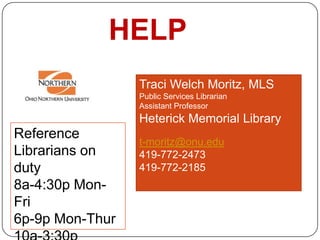 HELP
                 Traci Welch Moritz, MLS
                 Public Services Librarian
                 Assistant Professor
                 Heterick Memorial Library
Reference
                 t-moritz@onu.edu
Librarians on    419-772-2473
duty             419-772-2185
8a-4:30p Mon-
Fri
6p-9p Mon-Thur
 