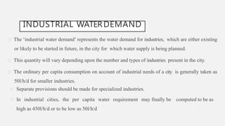 INDUSTRIAL WATERDEMAND
The ‘industrial water demand’ represents the water demand for industries, which are either existing
or likely to be started in future, in the city for which water supply is being planned.
This quantity will vary depending upon the number and types of industries present in the city.
The ordinary per capita consumption on account of industrial needs of a city is generally taken as
50l/h/d for smaller industries.
Separate provisions should be made for specialized industries.
In industrial cities, the per capita water requirement may finally be computed to be as
high as 450l/h/d or to be low as 50l/h/d
 