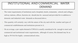 INSTITUTIONAL AND COMMERCIAL WATER
DEMAND
The water requirements of institutions such a hospitals, hotels, restaurants, schools and colleges,
railway stations, offices, factories etc. should also be assessed and provided for in addition to
domestic and industrial water demands as discussed above.
This quantity will certainly vary with the nature of the city and with the number and types of
commercial establishments and institutions present in it.
On an average, a per capita demand of 20l/h/d is usually considered to be enough to meet such
commercial and institutional water requirements, although of course, this demand may be as
high as 50 l/h/d for highly commercialized cities.
 