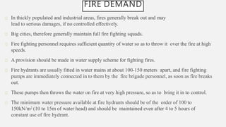 FIRE DEMAND
In thickly populated and industrial areas, fires generally break out and may
lead to serious damages, if no controlled effectively.
Big cities, therefore generally maintain full fire fighting squads.
Fire fighting personnel requires sufficient quantity of water so as to throw it over the fire at high
speeds.
A provision should be made in water supply scheme for fighting fires.
Fire hydrants are usually fitted in water mains at about 100-150 meters apart, and fire fighting
pumps are immediately connected in to them by the fire brigade personnel, as soon as fire breaks
out.
These pumps then throws the water on fire at very high pressure, so as to bring it in to control.
The minimum water pressure available at fire hydrants should be of the order of 100 to
150kN/m2 (10 to 15m of water head) and should be maintained even after 4 to 5 hours of
constant use of fire hydrant.
 