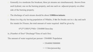 Generally in a moderate fire breakout, three jet streams are simultaneously thrown from
each hydrant; one on the burning property, and one each on adjacent property on either
side of the burning property.
The discharge of each stream should be about 1100litres/minute.
Hence in a big city having population of 50lakhs, if six fire breaks out in a day and each
fire stands for 3 hours, the total amount of water required shall be given by
6*(3*1100)*(3*60)= 3564000 litres/day
ie, (Number of fires* Discharge*Time of each fire)
The amount of water required per person= 3564000/ Population
= 3564000/5000000
= <1 litre/person/day
 
