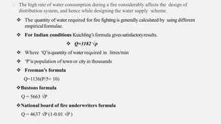 The high rate of water consumption during a fire considerably affects the design of
distribution system, and hence while designing the water supply scheme.
 The quantity of water required for fire fightingis generally calculated by using different
empiricalformulae.
 For Indian conditions Kuichling’s formula givessatisfactoryresults.
 Q=3182 √p
 Where ‘Q’isquantity of water required in litres/min
 ‘P’is population of town or city in thousands
 Freeman’s formula
Q=1136(P/5+ 10)
Bustons formula
Q = 5663 √P
National board of fire underwriters formula
Q = 4637 √P (1-0.01 √P )
 