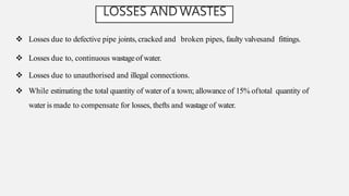 LOSSES AND WASTES
 Losses due to defective pipe joints, cracked and broken pipes, faulty valvesand fittings.
 Losses due to, continuous wastageof water.
 Losses due to unauthorised and illegal connections.
 While estimating the total quantity of water of a town; allowance of 15% oftotal quantity of
water is made to compensate for losses, thefts and wastageof water.
 