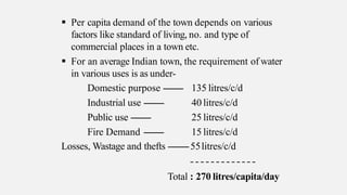  Per capita demand of the town depends on various
factors like standard of living, no. and type of
commercial places in a town etc.
 For an average Indian town, the requirement of water
in various uses is as under-
Domestic purpose --------
Industrial use --------
Public use --------
Fire Demand --------
135 litres/c/d
40 litres/c/d
25 litres/c/d
15 litres/c/d
Losses, Wastage and thefts --------55litres/c/d
Total : 270 litres/capita/day
 
