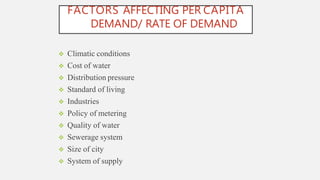 FACTORS AFFECTING PER CAPITA
DEMAND/ RATE OF DEMAND
 Climatic conditions
 Cost of water
 Distribution pressure
 Standard of living
 Industries
 Policy of metering
 Quality of water
 Sewerage system
 Size of city
 System of supply
 