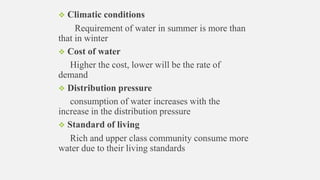  Climatic conditions
Requirement of water in summer is more than
that in winter
 Cost of water
Higher the cost, lower will be the rate of
demand
 Distribution pressure
consumption of water increases with the
increase in the distribution pressure
 Standard of living
Rich and upper class community consume more
water due to their living standards
 