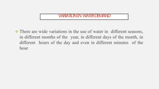 VARIATIONIN WATERDEMAND
 There are wide variations in the use of water in different seasons,
in different months of the year, in different days of the month, in
different hours of the day and even in different minutes of the
hour
 