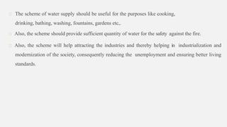 The scheme of water supply should be useful for the purposes like cooking,
drinking, bathing, washing, fountains, gardens etc,.
Also, the scheme should provide sufficient quantity of water for the safety against the fire.
Also, the scheme will help attracting the industries and thereby helping in industrialization and
modernization of the society, consequently reducing the unemployment and ensuring better living
standards.
 