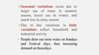 Seasonal variations occur due to
larger use of water
season, lesser use in
in summer
winter, and
much less in rainy season.
Day to day variations
variations reflect household
ie daily
and
industrial activity
 People draw out more water on Sundays
and Festival days, thus increasing
demand on thesedays.
 