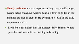  Hourly variations are very important as they have a wide range.
During active household working hours i.e. from six to ten in the
morning and four to eight in the evening, the bulk of the daily
requirementistaken.
 It will be much higher than the average daily demand. Where
peak demands occur in the morning andevening
 