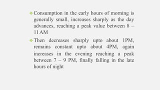  Then decreases sharply upto about 1PM,
remains constant upto about 4PM, again
 Consumption in the early hours of morning is
generally small, increases sharply as the day
advances, reaching a peak value between 8 –
11AM
increases in the evening reaching a peak
between 7 – 9 PM, finally falling in the late
hours of night
 