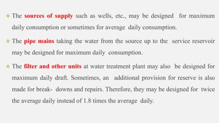  The sources of supply such as wells, etc., may be designed for maximum
daily consumption or sometimes for average daily consumption.
 The pipe mains taking the water from the source up to the service reservoir
may be designed for maximum daily consumption.
 The filter and other units at water treatment plant may also be designed for
maximum daily draft. Sometimes, an additional provision for reserve is also
made for break- downs and repairs. Therefore, they may be designed for twice
the average daily instead of 1.8 times the average daily.
 
