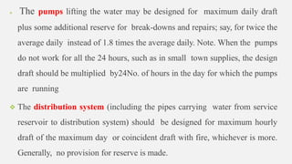  The pumps lifting the water may be designed for maximum daily draft
plus some additional reserve for break-downs and repairs; say, for twice the
average daily instead of 1.8 times the average daily. Note. When the pumps
do not work for all the 24 hours, such as in small town supplies, the design
draft should be multiplied by24No. of hours in the day for which the pumps
are running
 The distribution system (including the pipes carrying water from service
reservoir to distribution system) should be designed for maximum hourly
draft of the maximum day or coincident draft with fire, whichever is more.
Generally, no provision for reserve is made.
 