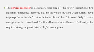  The service reservoir is designed to take care of the hourly fluctuations, fire
demands, emergency reserve, and the pro-vision required when pumps have
to pump the entire-day's water in fewer hours than 24 hours. Only 2 hours
storage may be considered for fire allowance as sufficient. Ordinarily, the
required storage approximates a day's consumption.
 