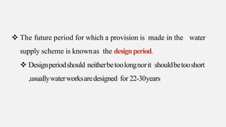  The future period for which a provision is made in the water
supply scheme is knownas the designperiod.
 Designperiodshould neitherbetoolongnorit shouldbetooshort
,usuallywaterworksaredesigned for 22-30years
 