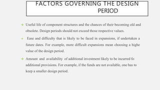FACTORS GOVERNING THE DESIGN
PERIOD
 Useful life of component structures and the chances of their becoming old and
obsolete. Design periods should not exceed those respective values.
 Ease and difficulty that is likely to be faced in expansions, if undertaken a
future dates. For example, more difficult expansions mean choosing a highe
value of the design period.
 Amount and availability of additional investment likely to be incurred fo
additional provisions. For example, if the funds are not available, one has to
keep a smaller design period.
 