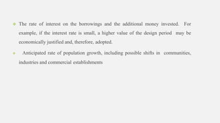  The rate of interest on the borrowings and the additional money invested. For
example, if the interest rate is small, a higher value of the design period may be
economically justified and, therefore, adopted.
 Anticipated rate of population growth, including possible shifts in communities,
industries and commercial establishments
 