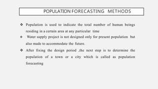 POPULATION FORECASTING METHODS
 Population is used to indicate the total number of human beings
residing in a certain area at any particular time
 Water supply project is not designed only for present population but
also made to accommodate the future.
 After fixing the design period ,the next step is to determine the
population of a town or a city which is called as population
forecasting
 