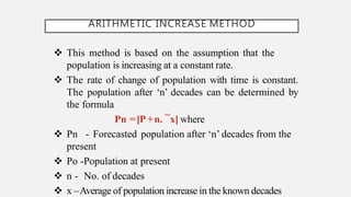 ARITHMETIC INCREASE METHOD
 This method is based on the assumption that the
population is increasing at a constant rate.
 The rate of change of population with time is constant.
The population after ‘n’ decades can be determined by
the formula
Pn =[P+n. ¯x] where
 Pn - Forecasted population after ‘n’ decades from the
present
 Po -Population at present
 n - No. of decades
 x –Average of population increase in the known decades
 