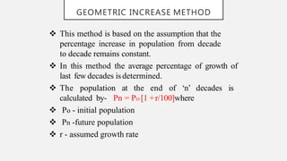 GEOMETRIC INCREASE METHOD
 This method is based on the assumption that the
percentage increase in population from decade
to decade remains constant.
 In this method the average percentage of growth of
last few decades is determined.
 The population at the end of ‘n’ decades is
calculated by- Pn = PO [1 +r/100]where
 Po - initial population
 Pn -future population
 r - assumed growth rate
 