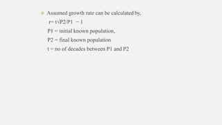  Assumed growth rate can be calculated by,
r= t√P2/P1 − 1
P1 = initial known population,
P2 = final known population
t = no of decades between P1 and P2
 