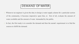 DEMAND OF WATER
Whenever an engineer is given the duty to design a water supply scheme for a particular section
of the community, it becomes imperative upon him, to first of all, evaluate the amount of
water available and the amount of water demanded by the public.
In fact, the first study is to consider the demand and then the second requirement is to find the
sources to fulfill the demand.
 
