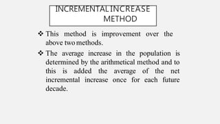 INCREMENTAL INCREASE
METHOD
 This method is improvement over the
above twomethods.
 The average increase in the population is
determined by the arithmetical method and to
this is added the average of the net
incremental increase once for each future
decade.
 