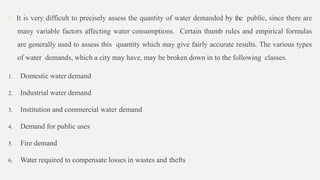 It is very difficult to precisely assess the quantity of water demanded by the public, since there are
many variable factors affecting water consumptions. Certain thumb rules and empirical formulas
are generally used to assess this quantity which may give fairly accurate results. The various types
of water demands, which a city may have, may be broken down in to the following classes.
1. Domestic water demand
2. Industrial water demand
3. Institution and commercial water demand
4. Demand for public uses
5. Fire demand
6. Water required to compensate losses in wastes and thefts
 