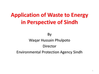 Application of Waste to Energy
in Perspective of Sindh
By
Waqar Hussain Phulpoto
Director
Environmental Protection Agency Sindh
1
 