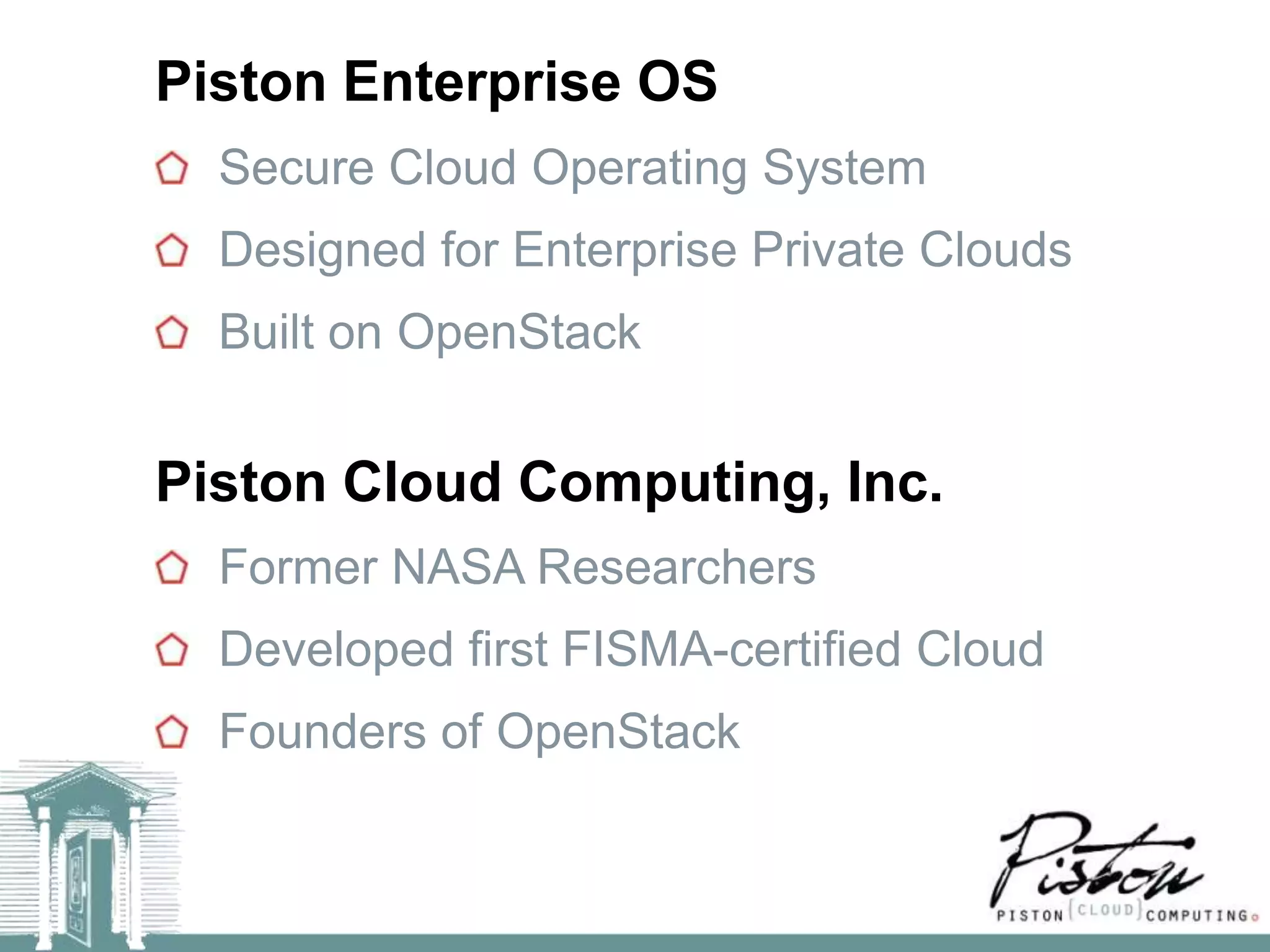 Piston Enterprise OS
  Secure Cloud Operating System
  Designed for Enterprise Private Clouds
  Built on OpenStack


Piston Cloud Computing, Inc.
  Former NASA Researchers
  Developed first FISMA-certified Cloud
  Founders of OpenStack
 