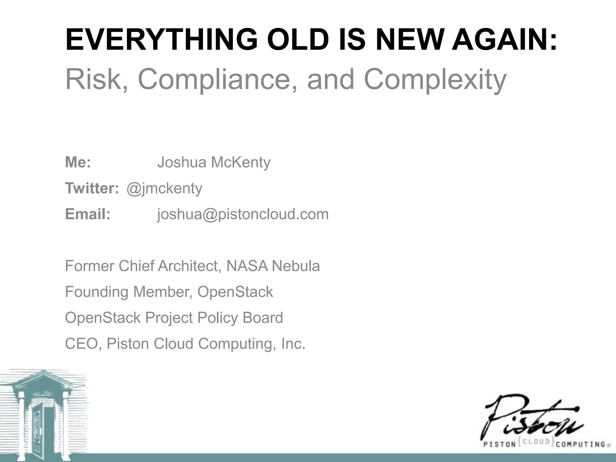 EVERYTHING OLD IS NEW AGAIN:
Risk, Compliance, and Complexity

Me:         Joshua McKenty
Twitter: @jmckenty
Email:      joshua@pistoncloud.com


Former Chief Architect, NASA Nebula
Founding Member, OpenStack
OpenStack Project Policy Board
CEO, Piston Cloud Computing, Inc.
 