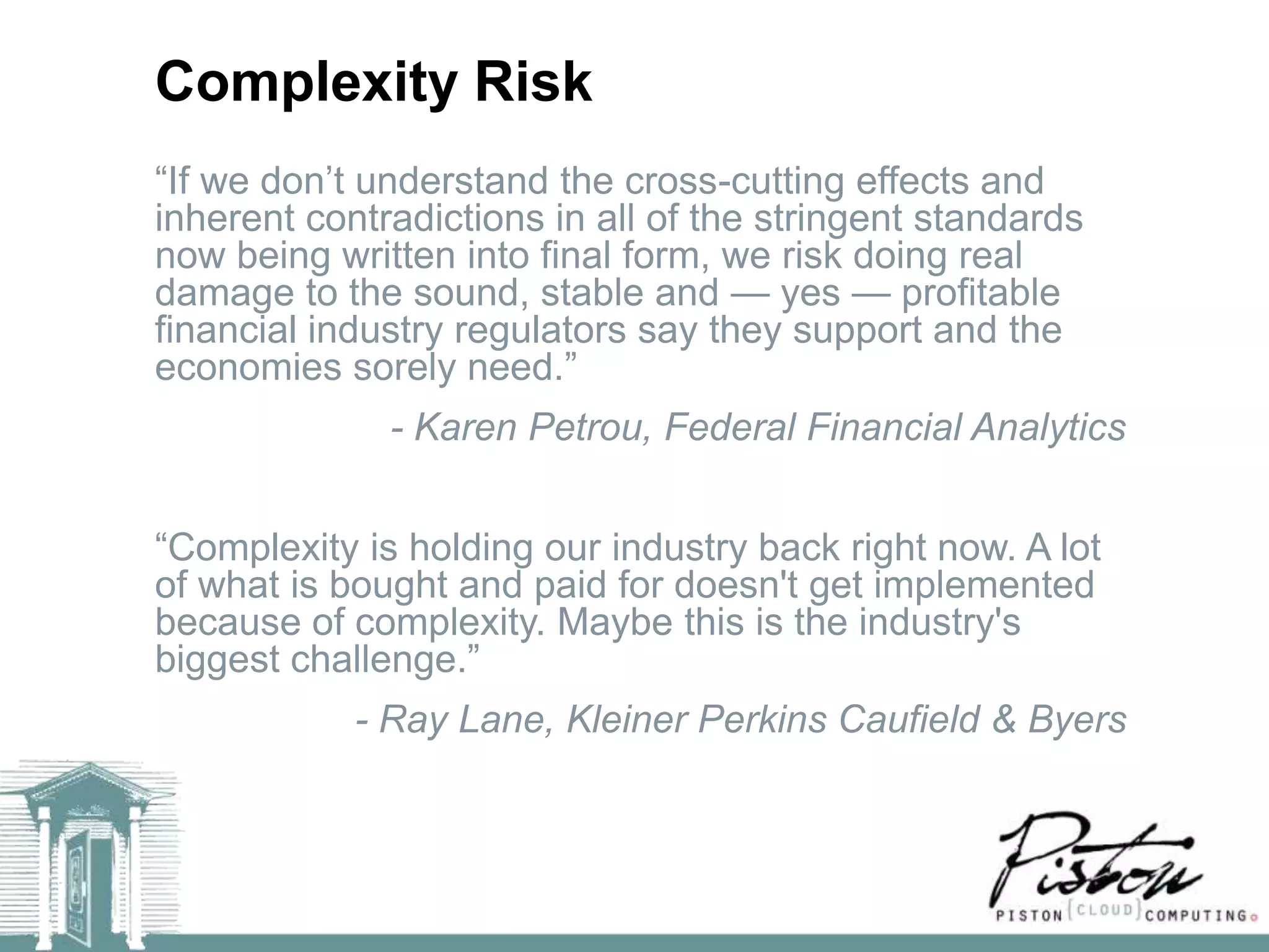 Complexity Risk
―If we don’t understand the cross-cutting effects and
inherent contradictions in all of the stringent standards
now being written into final form, we risk doing real
damage to the sound, stable and — yes — profitable
financial industry regulators say they support and the
economies sorely need.‖
              - Karen Petrou, Federal Financial Analytics


―Complexity is holding our industry back right now. A lot
of what is bought and paid for doesn't get implemented
because of complexity. Maybe this is the industry's
biggest challenge.‖
            - Ray Lane, Kleiner Perkins Caufield & Byers
 