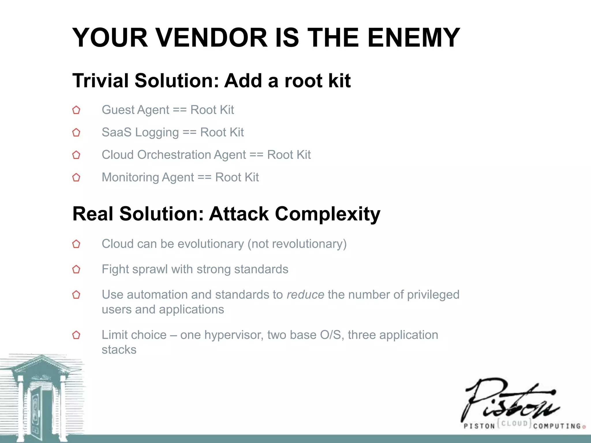 YOUR VENDOR IS THE ENEMY
Trivial Solution: Add a root kit
   Guest Agent == Root Kit
   SaaS Logging == Root Kit
   Cloud Orchestration Agent == Root Kit
   Monitoring Agent == Root Kit


Real Solution: Attack Complexity
   Cloud can be evolutionary (not revolutionary)

   Fight sprawl with strong standards

   Use automation and standards to reduce the number of privileged
   users and applications

   Limit choice – one hypervisor, two base O/S, three application
   stacks
 