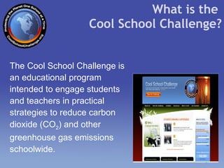 The Cool School Challenge is an educational program intended to engage students and teachers in practical strategies to reduce carbon dioxide ( CO 2 ) and other greenhouse gas emissions schoolwide.   What is the  Cool School Challenge? 