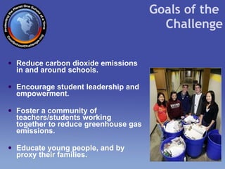 Reduce carbon dioxide emissions in and around schools. Encourage student leadership and empowerment. Foster a community of teachers/students working together to reduce greenhouse gas emissions.  Educate young people, and by proxy their families. Goals of the  Challenge 