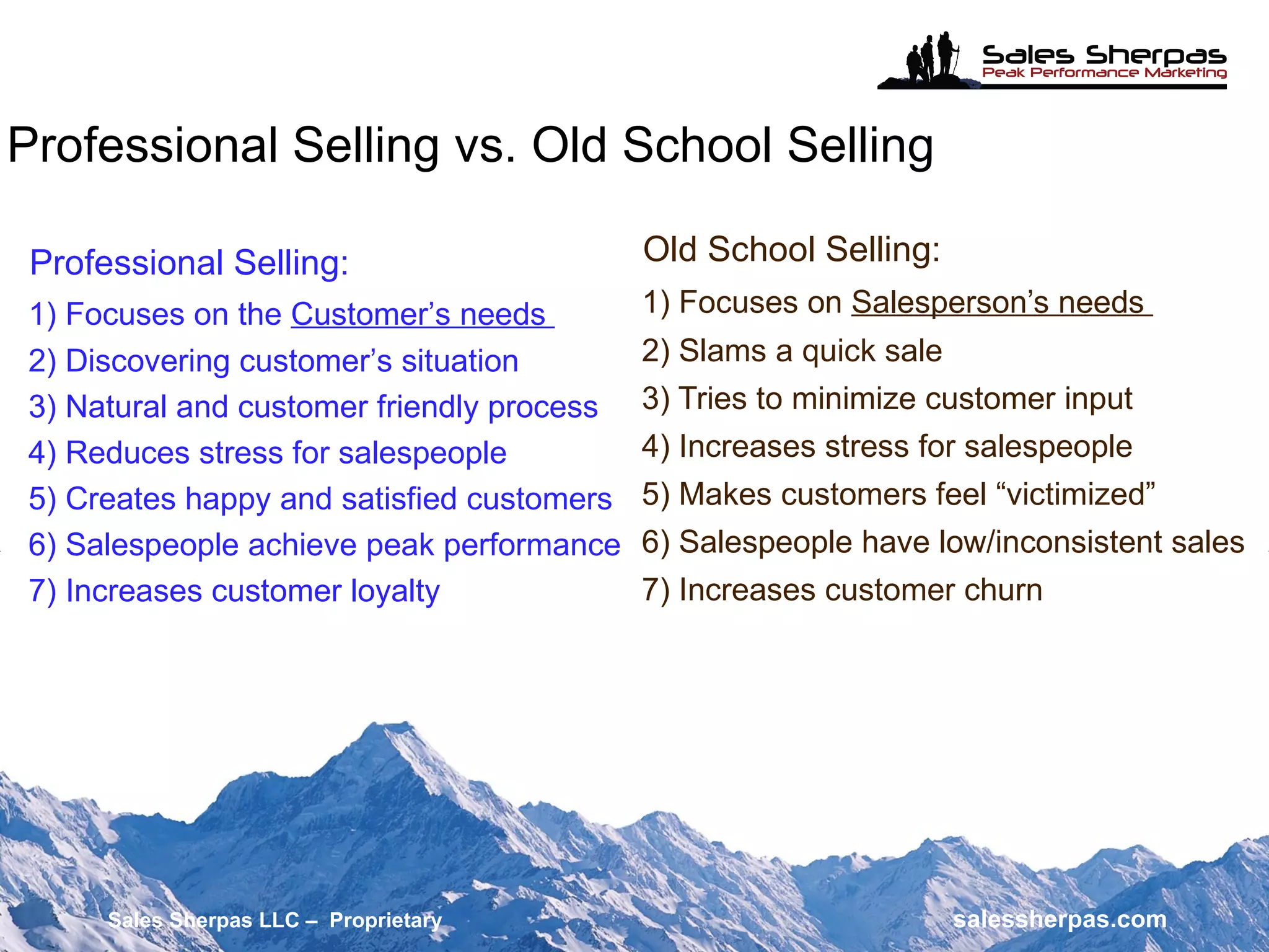 Old School Selling: 1) Focuses on  Salesperson’s needs  2) Slams a quick sale 3) Tries to minimize customer input 4) Increases stress for salespeople 5) Makes customers feel “victimized” 6) Salespeople have low/inconsistent sales 7) Increases customer churn Professional Selling: 1) Focuses on the  Customer’s needs  2) Discovering customer’s situation 3) Natural and customer friendly process 4) Reduces stress for salespeople 5) Creates happy and satisfied customers 6) Salespeople achieve peak performance 7) Increases customer loyalty Professional Selling vs. Old School Selling Sales Sherpas LLC –  Proprietary   salessherpas.com 