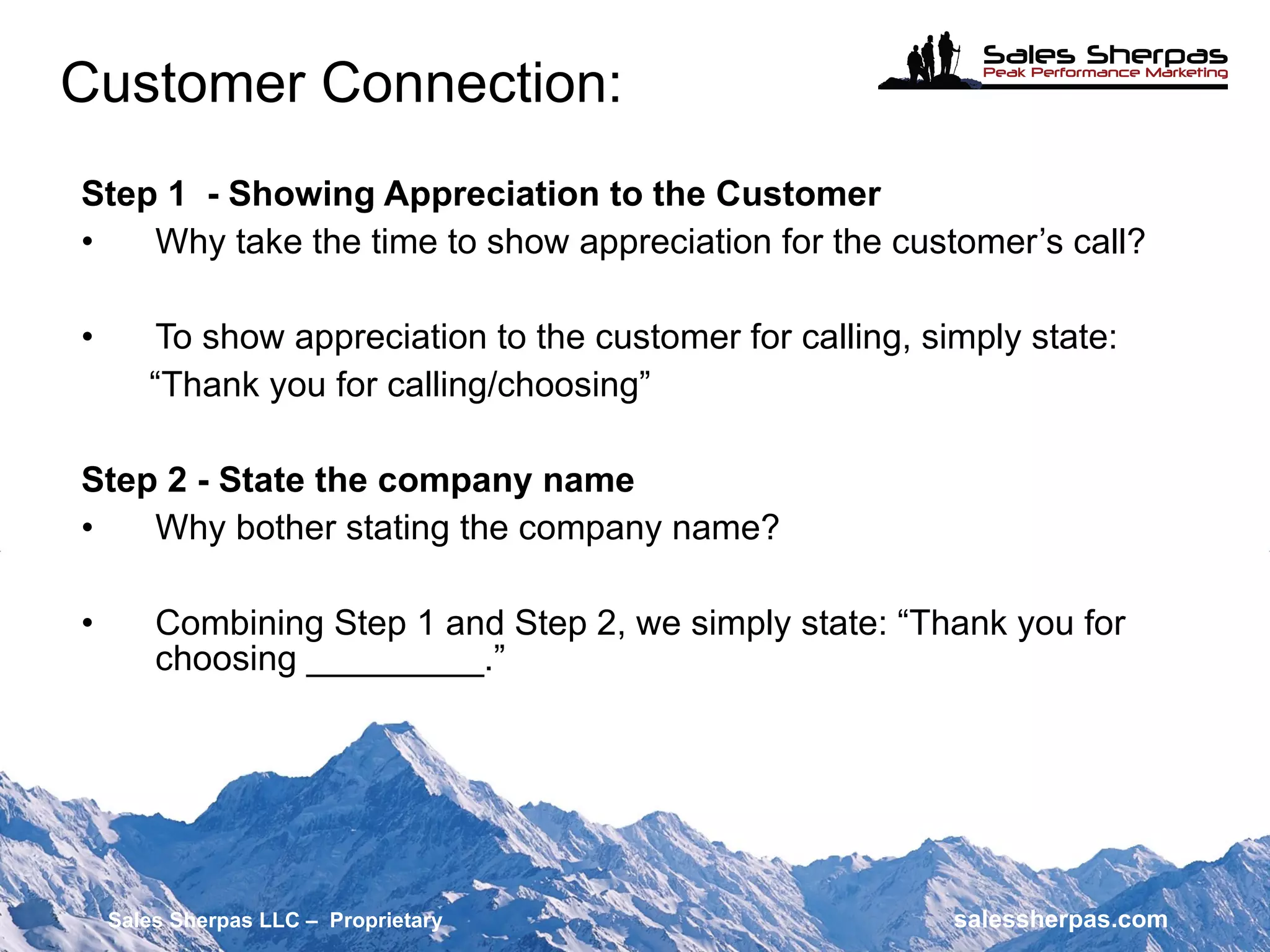 Step 1  - Showing Appreciation to the Customer Why take the time to show appreciation for the customer’s call? To show appreciation to the customer for calling, simply state: “ Thank you for calling/choosing” Step 2 - State the company name Why bother stating the company name? Combining Step 1 and Step 2, we simply state: “Thank you for  choosing _________.” Customer Connection: Sales Sherpas LLC –  Proprietary   salessherpas.com 