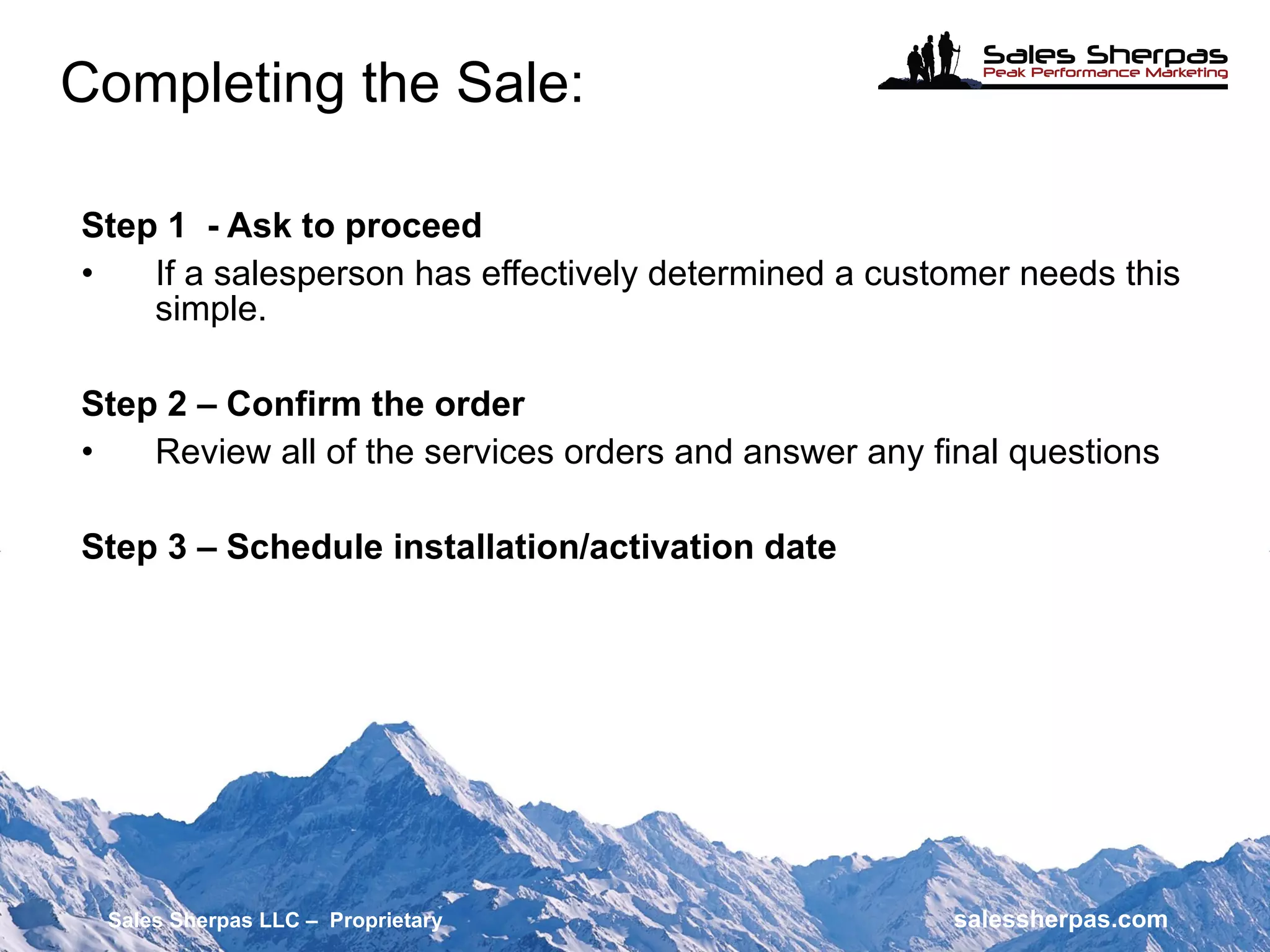 Step 1  - Ask to proceed If a salesperson has effectively determined a customer needs this simple. Step 2 – Confirm the order Review all of the services orders and answer any final questions Step 3 – Schedule installation/activation date Completing the Sale: Sales Sherpas LLC –  Proprietary   salessherpas.com 