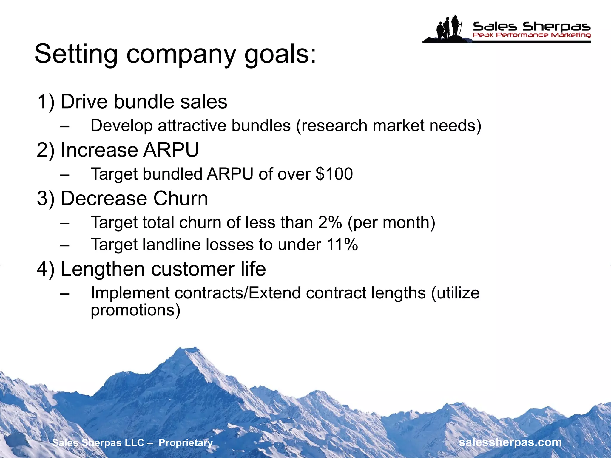 Setting company goals: 1) Drive bundle sales Develop attractive bundles (research market needs) 2) Increase ARPU Target bundled ARPU of over $100 3) Decrease Churn Target total churn of less than 2% (per month) Target landline losses to under 11% 4) Lengthen customer life Implement contracts/Extend contract lengths (utilize promotions) Sales Sherpas LLC –  Proprietary   salessherpas.com 