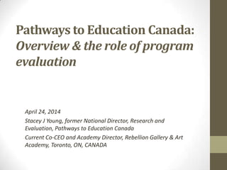 Pathways to Education Canada:
Overview & the role of program
evaluation
April 24, 2014
Stacey J Young, former National Director, Research and
Evaluation, Pathways to Education Canada
Current Co-CEO and Academy Director, Rebellion Gallery & Art
Academy, Toronto, ON, CANADA
 