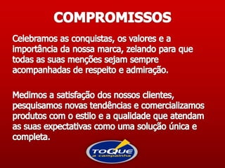 COMPROMISSOSCelebramos as conquistas, os valores e a importância da nossa marca, zelando para que todas as suas menções sejam sempre acompanhadas de respeito e admiração.  Medimos a satisfação dos nossos clientes, pesquisamos novas tendências e comercializamos produtos com o estilo e a qualidade que atendam as suas expectativas como uma solução única e completa. 