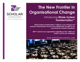 The New Frontier in
Organisational Change
Introducing Whole-System
Transformation™
Whole-System Transformation™ (WST) is a new Change and
Business Transformation Process in the Middle East, brought to you
exclusively by Scholar Consultants.
WST™ works for any organisation regardless of size, within any
culture, and for any challenge.
w w w . S c h o l a r C o n s u l t a n t s . c o m 	
  
 
