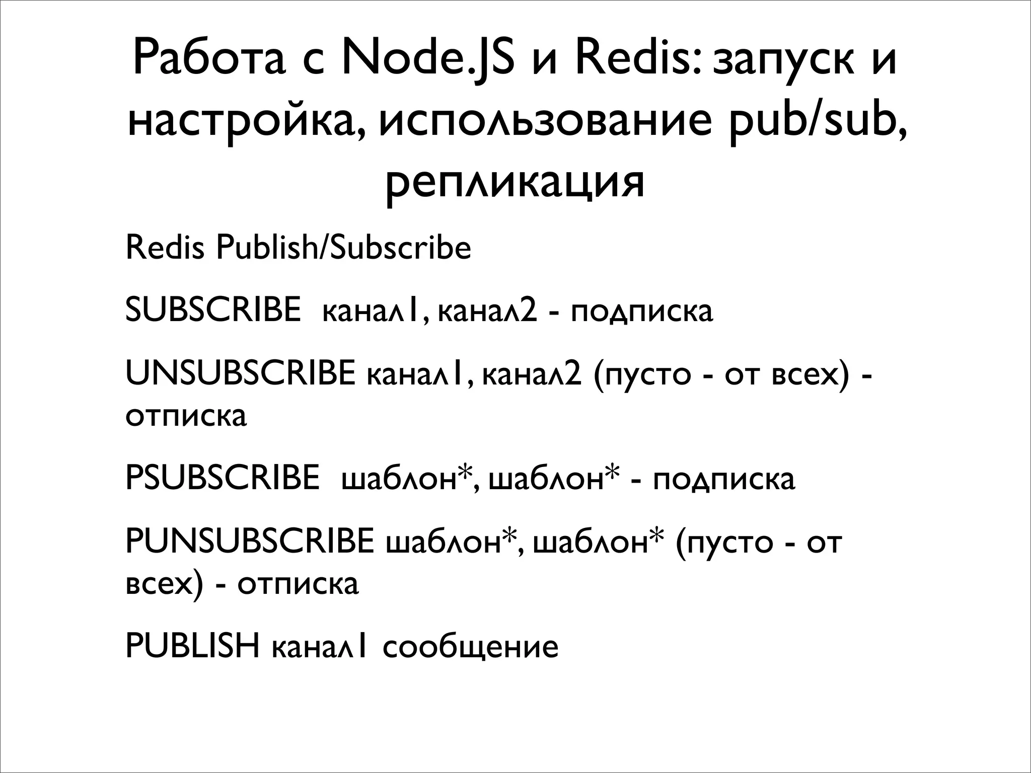 Работа с Node.JS и Redis: запуск и
настройка, использование pub/sub,
           репликация
Redis Publish/Subscribe
SUBSCRIBE канал1, канал2 - подписка
UNSUBSCRIBE канал1, канал2 (пусто - от всех) -
отписка
PSUBSCRIBE шаблон*, шаблон* - подписка
PUNSUBSCRIBE шаблон*, шаблон* (пусто - от
всех) - отписка
PUBLISH канал1 сообщение
 