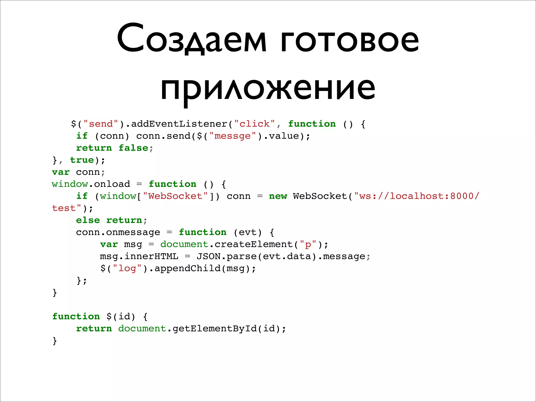 Создаем готовое
            приложение
   $("send").addEventListener("click", function () {
    if (conn) conn.send($("messge").value);
    return false;
}, true);
var conn;
window.onload = function () {
    if (window["WebSocket"]) conn = new WebSocket("ws://localhost:8000/
test");
    else return;
    conn.onmessage = function (evt) {
        var msg = document.createElement("p");
        msg.innerHTML = JSON.parse(evt.data).message;
        $("log").appendChild(msg);
    };
}

function $(id) {
    return document.getElementById(id);
}
 