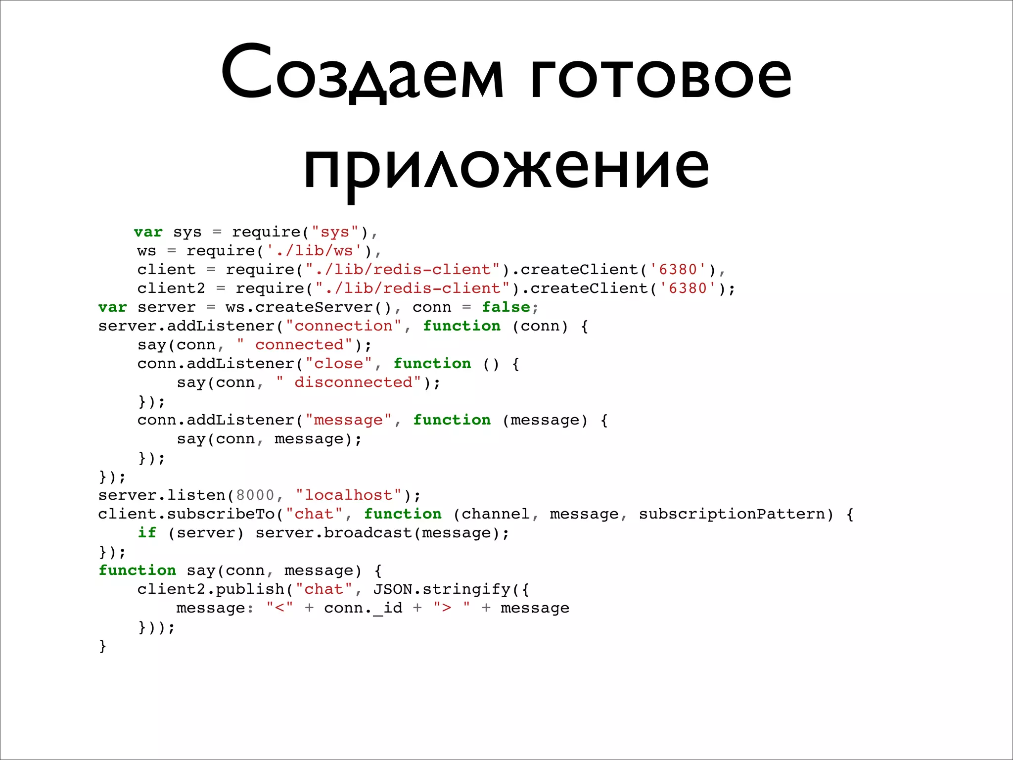 Создаем готовое
              приложение
    var sys = require("sys"),
    ws = require('./lib/ws'),
    client = require("./lib/redis-client").createClient('6380'),
    client2 = require("./lib/redis-client").createClient('6380');
var server = ws.createServer(), conn = false;
server.addListener("connection", function (conn) {
    say(conn, " connected");
    conn.addListener("close", function () {
         say(conn, " disconnected");
    });
    conn.addListener("message", function (message) {
         say(conn, message);
    });
});
server.listen(8000, "localhost");
client.subscribeTo("chat", function (channel, message, subscriptionPattern) {
    if (server) server.broadcast(message);
});
function say(conn, message) {
    client2.publish("chat", JSON.stringify({
         message: "<" + conn._id + "> " + message
    }));
}
 