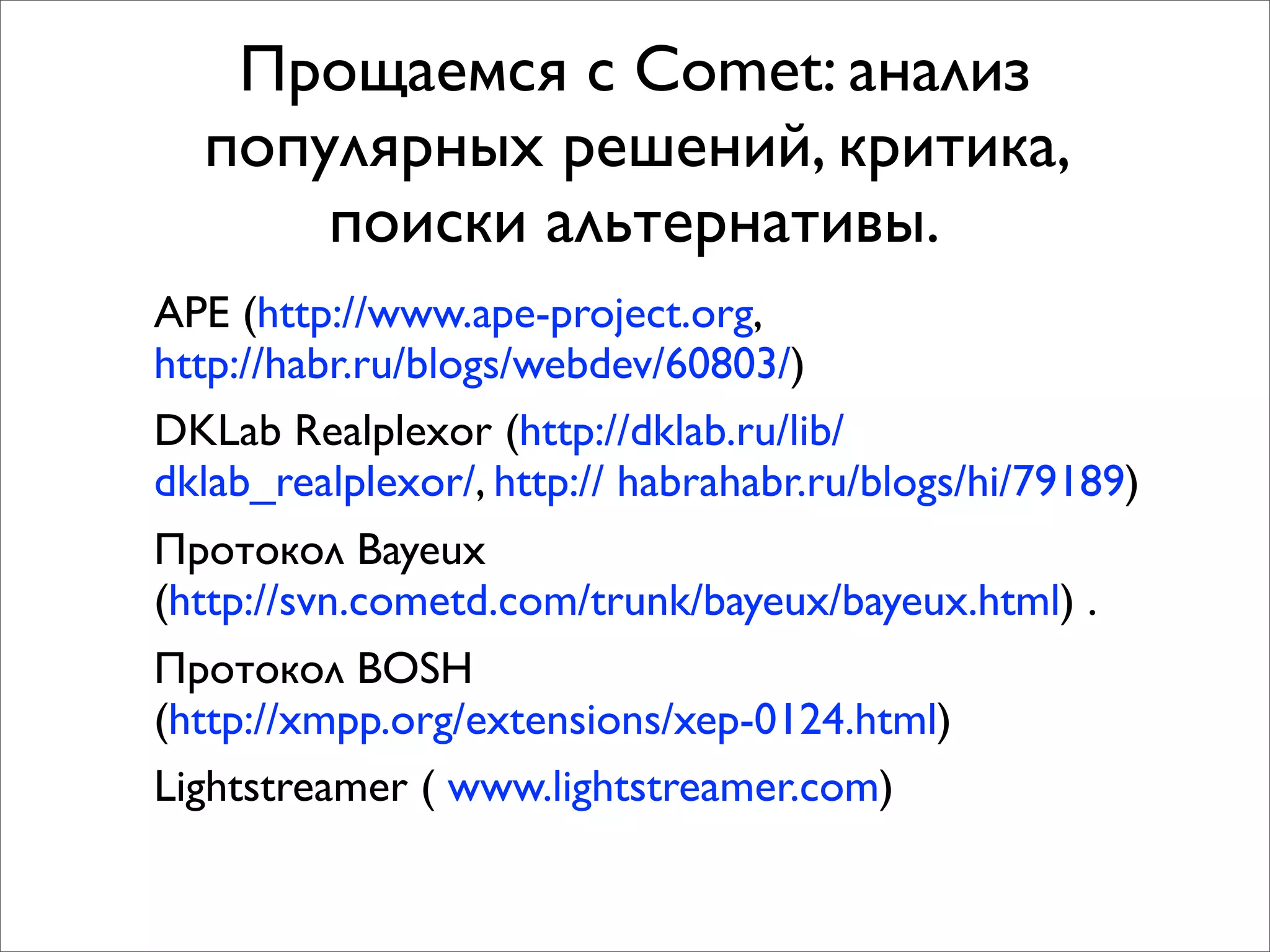 Прощаемся с Comet: анализ
  популярных решений, критика,
      поиски альтернативы.
APE (http://www.ape-project.org,
http://habr.ru/blogs/webdev/60803/)
DKLab Realplexor (http://dklab.ru/lib/
dklab_realplexor/, http:// habrahabr.ru/blogs/hi/79189)
Протокол Bayeux
(http://svn.cometd.com/trunk/bayeux/bayeux.html) .
Протокол BOSH
(http://xmpp.org/extensions/xep-0124.html)
Lightstreamer ( www.lightstreamer.com)
 
