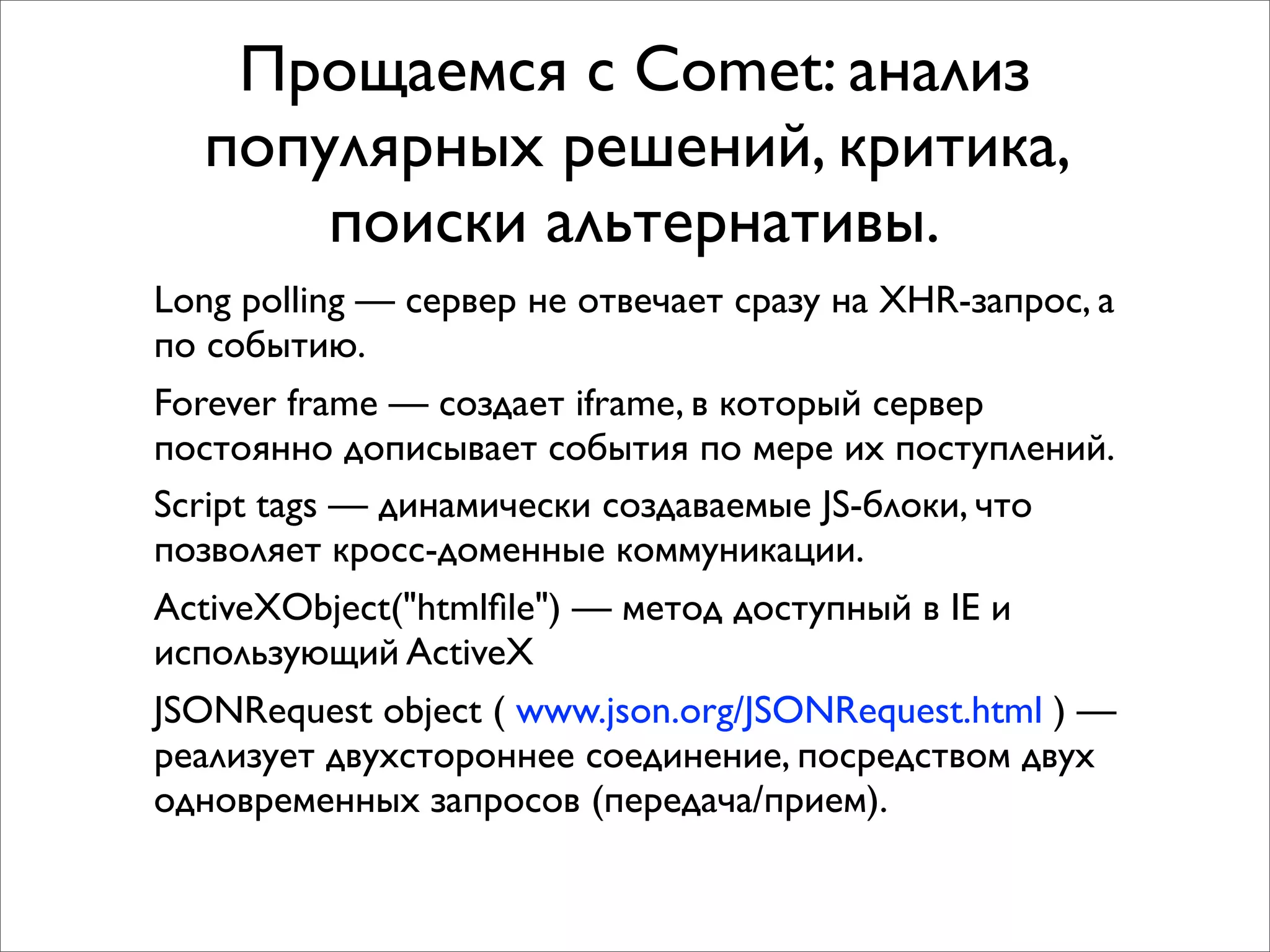Прощаемся с Comet: анализ
  популярных решений, критика,
      поиски альтернативы.
Long polling — сервер не отвечает сразу на XHR-запрос, а
по событию.
Forever frame — создает iframe, в который сервер
постоянно дописывает события по мере их поступлений.
Script tags — динамически создаваемые JS-блоки, что
позволяет кросс-доменные коммуникации.
ActiveXObject("htmlﬁle") — метод доступный в IE и
использующий ActiveX
JSONRequest object ( www.json.org/JSONRequest.html ) —
реализует двухстороннее соединение, посредством двух
одновременных запросов (передача/прием).
 