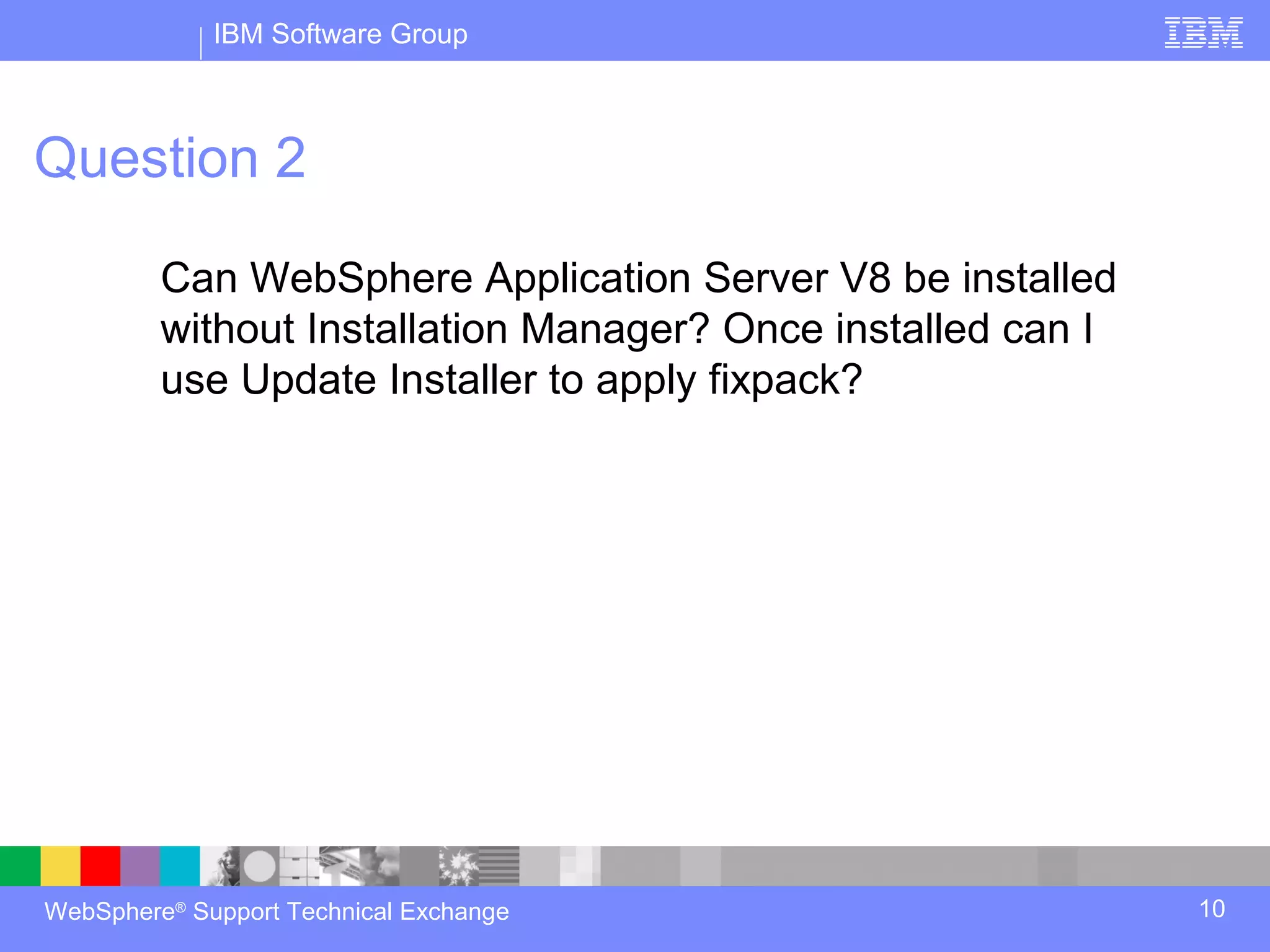IBM Software Group



Question 2

         Can WebSphere Application Server V8 be installed
         without Installation Manager? Once installed can I
         use Update Installer to apply fixpack?




WebSphere® Support Technical Exchange                         10
 