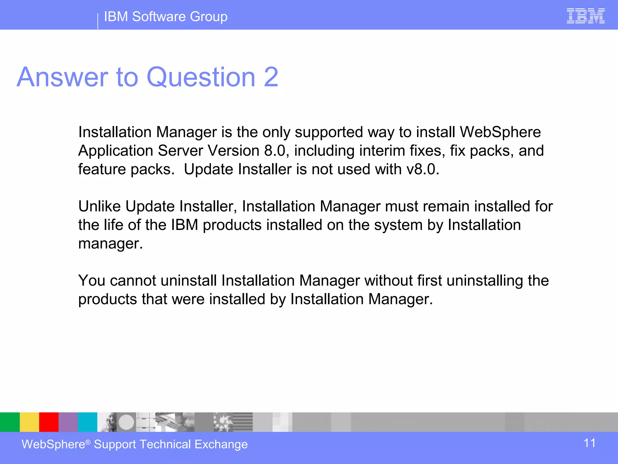 IBM Software Group



Answer to Question 2
         Installation Manager is the only supported way to install WebSphere
         Application Server Version 8.0, including interim fixes, fix packs, and
         feature packs. Update Installer is not used with v8.0.

         Unlike Update Installer, Installation Manager must remain installed for
         the life of the IBM products installed on the system by Installation
         manager.

         You cannot uninstall Installation Manager without first uninstalling the
         products that were installed by Installation Manager.




WebSphere® Support Technical Exchange                                               11
 