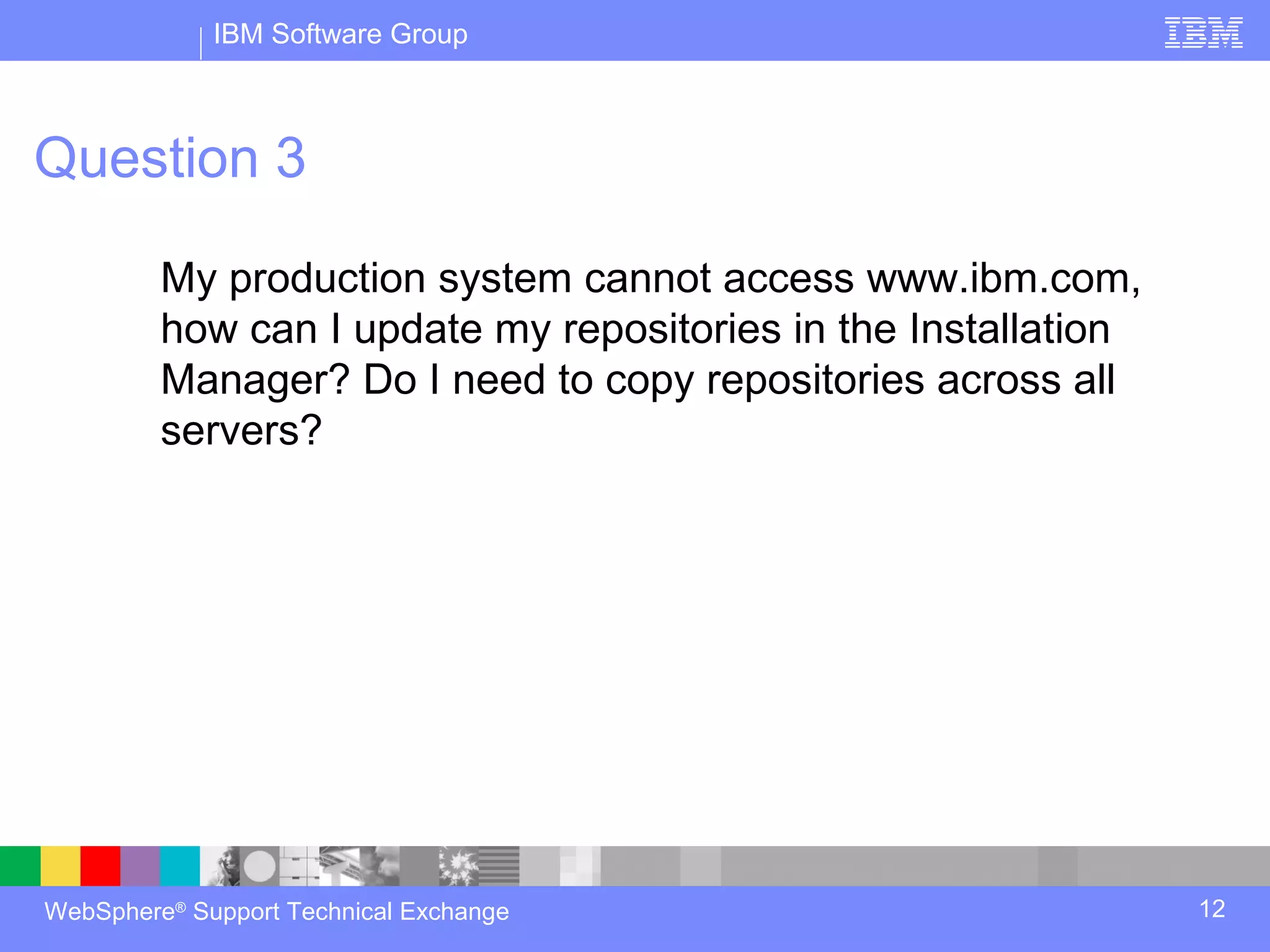 IBM Software Group



Question 3

         My production system cannot access www.ibm.com,
         how can I update my repositories in the Installation
         Manager? Do I need to copy repositories across all
         servers?




WebSphere® Support Technical Exchange                           12
 